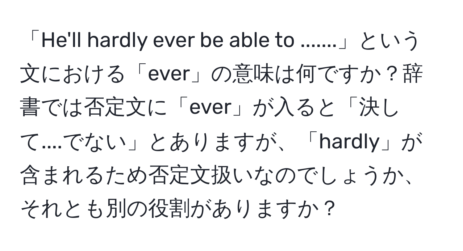 「He'll hardly ever be able to .......」という文における「ever」の意味は何ですか？辞書では否定文に「ever」が入ると「決して....でない」とありますが、「hardly」が含まれるため否定文扱いなのでしょうか、それとも別の役割がありますか？