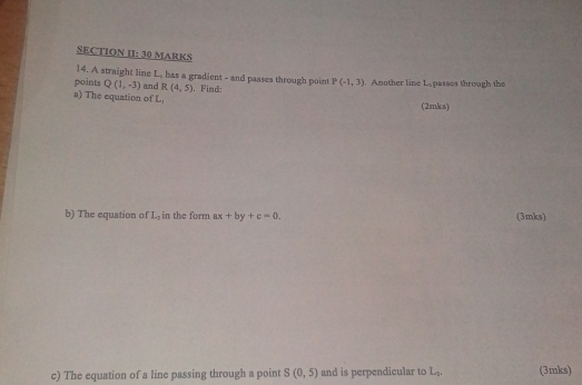 SECTION II: 30 MARKS 
14. A straight line L, has a gradient - and passes through point 
points Q(1,-3) and R(4,5)
a) The equation of L_1 , Find: P(-1,3). Another line L -passes through the 
(2mks) 
b) The equation of L_7 in the form ax+by+c=0. (3 mks) 
c) The equation of a line passing through a point S(0,5) and is perpendicular to L_2, (3mks)