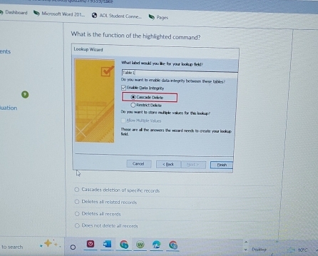 Dashboard Microsoft Word 201 AOL Student Conne.... Pages
What is the function of the highlighted command?
ents Lookup Ward
What label would you like for your lookup field?
Table 1
Do you want to enable data integnty between these tables?
Enable Data Integnity
④ Cascade Delete
; Restrict Delete
uation Do you want to store multiple vailues for this lookup?
Allow Multiple Values
Those are all the anowers the ward needs to create your lookup
feld .
Cancel < Black Next > Fnish
Cascades deletion of specifc records
Deletes all related records
Deletes all records
Does not delete all records
to search [ kǎo j 10°