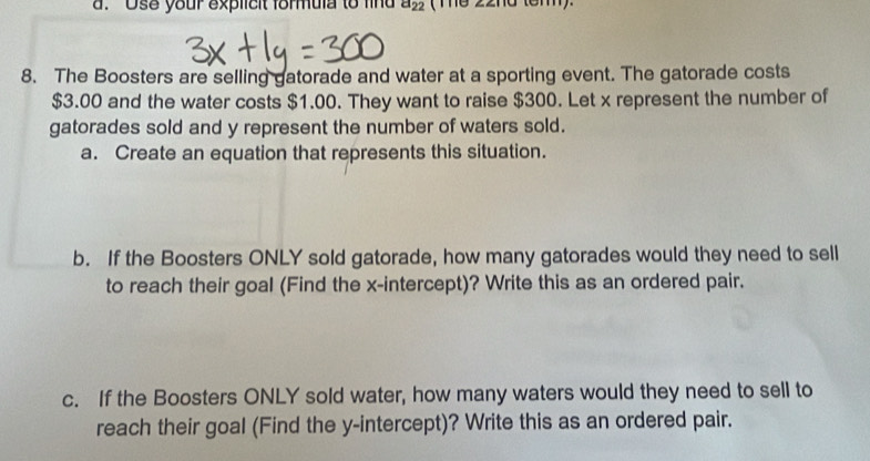 'Use your explicit formula to find a_22 ( The 22nd tem). 
8. The Boosters are selling gatorade and water at a sporting event. The gatorade costs
$3.00 and the water costs $1.00. They want to raise $300. Let x represent the number of 
gatorades sold and y represent the number of waters sold. 
a. Create an equation that represents this situation. 
b. If the Boosters ONLY sold gatorade, how many gatorades would they need to sell 
to reach their goal (Find the x-intercept)? Write this as an ordered pair. 
c. If the Boosters ONLY sold water, how many waters would they need to sell to 
reach their goal (Find the y-intercept)? Write this as an ordered pair.