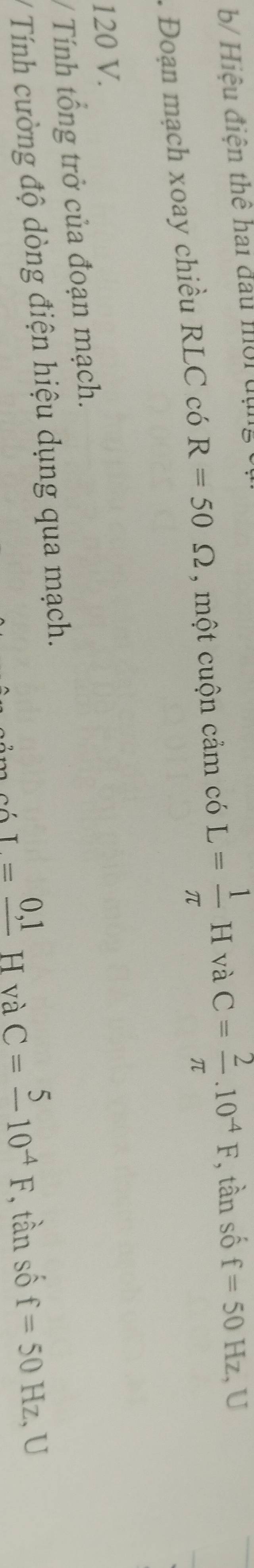 b/ Hiệu điện thể hai đầu mội địn 
. Đoạn mạch xoay chiều RLC có R=50Omega , một cuộn cảm có L= 1/π  H và C= 2/π  .10^(-4)F , tần số f=50Hz U
120 V. 
/ Tính tổng trở của đoạn mạch. 
/ Tính cường độ dòng điện hiệu dụng qua mạch.
I=frac 0,1H và
C=frac 510^(-4)F , tần số f=50Hz U