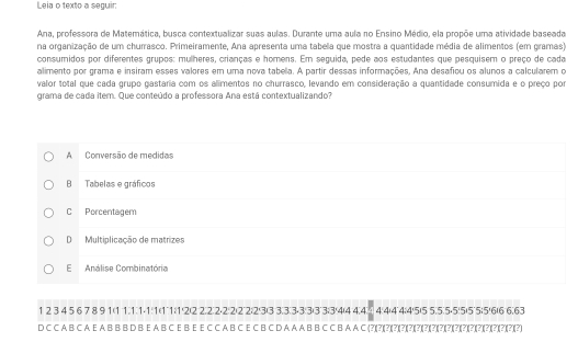 Leia o texto a seguir:
Ana, professora de Matemática, busca contextualizar suas aulas. Durante uma aula no Ensino Médio, ela propõe uma atividade baseada
na organização de um churrasco. Primeiramente, Ana apresenta uma tabela que mostra a quantidade média de alimentos (em gramas)
consumidos por diferentes grupos: mulheres, crianças e homens. Em seguida, pede aos estudantes que pesquisem o preço de cada
alimento por grama e insiram esses valores em uma nova tabela. A partir dessas informações, Ana desafiou os alunos a calcularem o
valor total que cada grupo gastaria com os alimentos no churrasco, levando em consideração a quantidade consumida e o preço por
grama de cada item. Que conteúdo a professora Ana está contextualizando?
A Conversão de medidas
B Tabelas e gráficos
C Porcentagem
DMultiplicação de matrizes
E Análise Combinatória
12 ③ 4 5 ⑥ 7 ⑧ 91 (1111-1 111)12)22)2) 2 -22)22) 23) 3333 -33)33) 34 (444 ④ 44 (44;45) 55) 5 (5-5(5)5˙5)5)6)6) 6.63
D C C A B C A E A B B B D B E A B C E B E E C C A B C E C B C D A A A B B C C B A A C (?)(?)(?)(?)(?)(7)(7)(7)(?)(7)(7)(7)(?)(?)(?)(?)(?)(?)(?)(?)