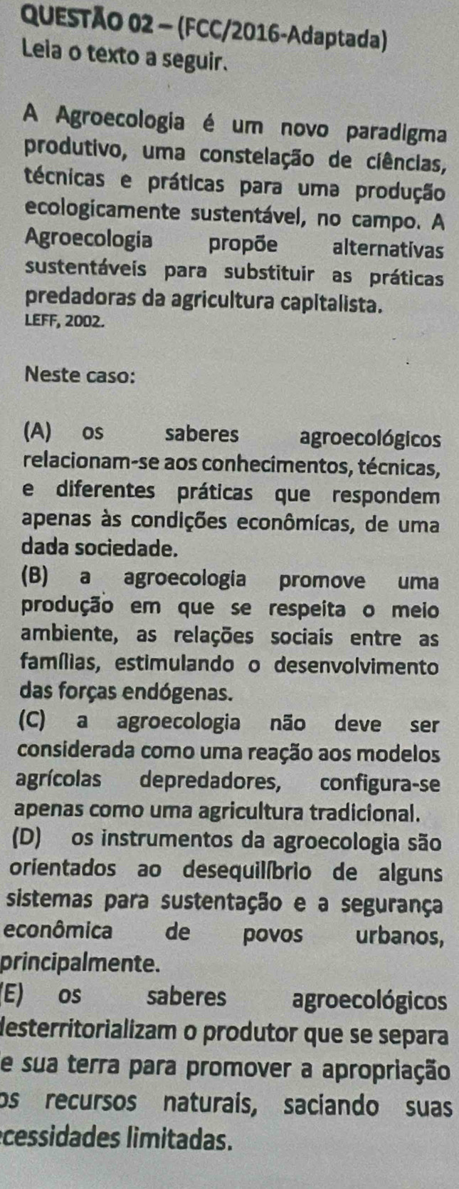 (FCC/2016-Adaptada)
Leia o texto a seguir.
A Agroecologia é um novo paradigma
produtivo, uma constelação de ciências,
técnicas e práticas para uma produção
ecologicamente sustentável, no campo. A
Agroecologia propõe alternativas
sustentáveis para substituir as práticas
predadoras da agricultura capitalista.
LEFF, 2002.
Neste caso:
(A) os saberes agroecológicos
relacionam-se aos conhecimentos, técnicas,
e diferentes práticas que respondem
apenas às condições econômicas, de uma
dada sociedade.
(B) a agroecologia promove uma
produção em que se respeita o meio
ambiente, as relações sociais entre as
famílias, estimulando o desenvolvimento
das forças endógenas.
(C) a agroecologia não deve ser
considerada como uma reação aos modelos
agrícolas depredadores, configura-se
apenas como uma agricultura tradicional.
(D) os instrumentos da agroecologia são
orientados ao desequilíbrio de alguns
sistemas para sustentação e a segurança
econômica de povos urbanos,
principalmente.
(E) os saberes agroecológicos
desterritorializam o produtor que se separa
e sua terra para promover a apropriação
os recursos naturais, saciando suas
cessidades limitadas.