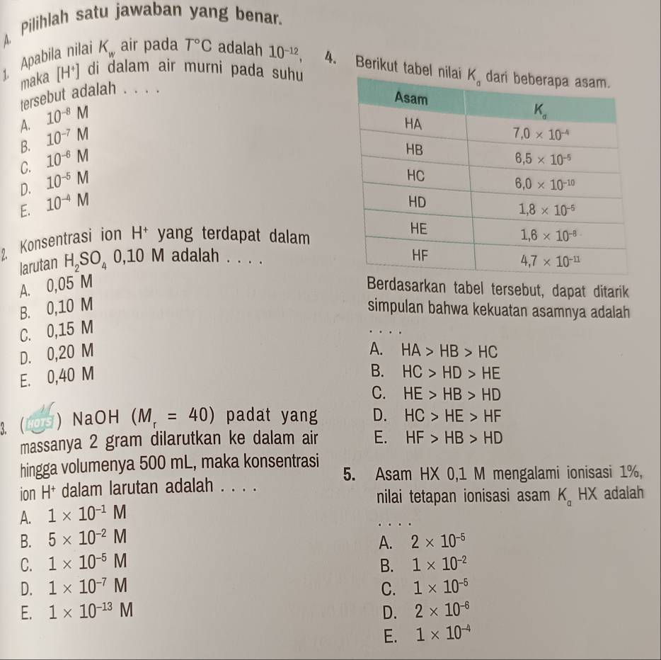 Pilihlah satu jawaban yang benar.
1, Apabila nilai K_w air pada T°C adalah 10^(-12), 4. Berikut tab
maka [H^+] di dalam air murni pada suhu
tersebut adalah . . . .
A. 10^(-8)M
B. 10^(-7)M
C. 10^(-6)M
D. 10^(-5)M
E. 10^(-4)M
2. Konsentrasi ion H^+ yang terdapat dalam 
larutan H_2SO_40,10M adalah . . . .
A. 0,05 M Berdasarkan tabel tersebut, dapat ditarik
B. 0,10 M simpulan bahwa kekuatan asamnya adalah
C. 0,15 M
A.
D. 0,20 M HA>HB>HC
E. 0,40 M
B. HC>HD>HE
C. HE>HB>HD
3. ( ) NaOH (M_r=40) padat yang D. HC>HE>HF
massanya 2 gram dilarutkan ke dalam air E. HF>HB>HD
hingga volumenya 500 mL, maka konsentrasi 5. Asam HX 0,1 M mengalami ionisasi 1%,
ion H+ dalam larutan adalah . . . .
nilai tetapan ionisasi asam K_aHX adalah
A. 1* 10^(-1)M
B. 5* 10^(-2)M A. 2* 10^(-5)
C. 1* 10^(-5)M B. 1* 10^(-2)
D. 1* 10^(-7)M C. 1* 10^(-5)
E. 1* 10^(-13)M D. 2* 10^(-6)
E. 1* 10^(-4)