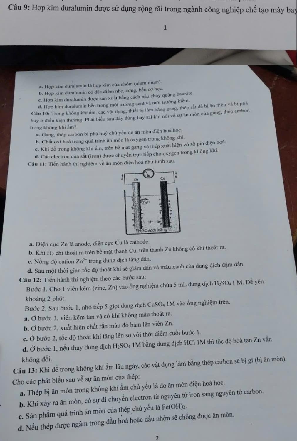Hợp kim duralumin được sử dụng rộng rãi trong ngành công nghiệp chế tạo máy bay
1
a. Hợp kim duralumin là hợp kim của nhôm (aluminium).
b. Hợp kim duralumin có đặc điểm nhẹ, cứng, bền cơ học.
c. Hợp kim duralumin được sản xuất bằng cách nấu chảy quặng bauxite.
đ. Hợp kim duralumin bền trong môi trường acid và môi trường kiểm.
Câu 10: Trong không khí ẩm, các vật dụng, thiết bị làm bằng gang, thép rắt đễ bị ăn mòn và bị phá
huỷ ở điều kiện thường. Phát biểu sau đây đúng hay sai khi nói về sự ăn mòn của gang, thép carbon
trong không khí ẩm?
a. Gang, thép carbon bị phá huý chủ yểu do ăn mòn điện hoá học.
b. Chất oxi hoá trong quá trình ăn mòn là oxygen trong không khí.
c. Khi để trong không khí ẩm, trên bề mặt gang và thép xuất hiện vô số pìn điện hoá.
d. Các electron của sắt (iron) được chuyển trực tiếp cho oxygen trong không khí.
Câu 11: Tiến hành thí nghiệm về ăn mòn điện hoá như hình sau.
a. Điện cực Zn là anode, điện cực Cu là cathode.
b. Khí H₂ chỉ thoát ra trên bề mặt thanh Cu, trên thanh Zn không có khí thoát ra.
c. Nổng độ cation ∠ n ²* trong dung dịch tăng dần.
d. Sau một thời gian tốc độ thoát khí sẽ giảm dần và màu xanh của dung dịch đậm dần.
Câu 12: Tiến hành thí nghiệm theo các bước sau:
Bước 1. Cho 1 viên kẽm (zinc, Zn) vào ống nghiệm chứa 5 mL dung dịch H_2SO 41 M. Để yên
khoảng 2 phút.
Bước 2. Sau bước 1, nhỏ tiếp 5 giọt dung dịch CuSO4 1M vào ổng nghiệm trên.
a. Ở bước 1, viên kẽm tan và có khí không màu thoát ra.
b. Ở bước 2, xuất hiện chất rắn màu đỏ bám lên viên Zn.
c. Ở bước 2, tốc độ thoát khí tăng lên so với thời điểm cuối bước 1.
đ. Ở bước 1, nếu thay dung dịch H_2SO_4 1M bằng dung dịch HCl 1M thì tốc độ hoà tan Zn vẫn
không đổi.
Câu 13: Khi đề trong không khí ẩm lâu ngày, các vật dụng làm bằng thép carbon sẽ bị gi (bị ăn mòn).
Cho các phát biểu sau về sự ăn mòn của thép:
a. Thép bị ăn mòn trong không khí ẩm chủ yếu là do ăn mòn điện hoá học.
b. Khi xảy ra ăn mòn, có sự di chuyền electron từ nguyên tử iron sang nguyên tử carbon.
c. Sản phẩm quá trình ăn mòn của thép chủ yếu là Fe(OH) 2.
d. Nếu thép được ngâm trong dầu hoả hoặc dầu nhờn sẽ chống được ăn mòn.
2