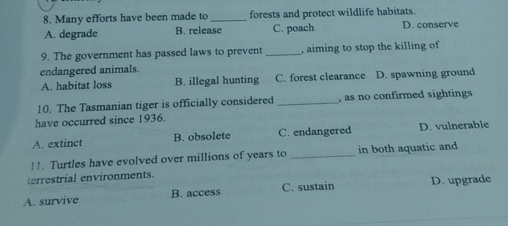 Many efforts have been made to _forests and protect wildlife habitats.
A. degrade B. release C. poach D. conserve
9. The government has passed laws to prevent _, aiming to stop the killing of
endangered animals.
A. habitat loss B. illegal hunting C. forest clearance D. spawning ground
10. The Tasmanian tiger is officially considered _, as no confirmed sightings 
have occurred since 1936.
A. extinct B. obsolete C. endangered D. vulnerable
11. Turtles have evolved over millions of years to _in both aquatic and
terrestrial environments.
C. sustain
A. survive B. access D. upgrade