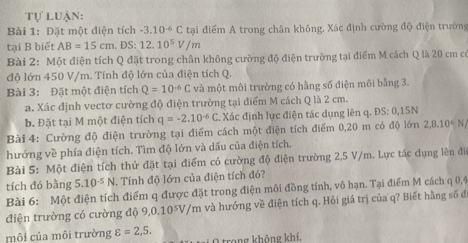 Tự luận:
Bài 1: Đặt một điện tích -3.10^(-6)C tại điểm A trong chân không. Xác định cường độ điện trường
tại B biết AB=15cm. ĐS: 12.10^5V/m
Bài 2: Một điện tích Q đặt trong chân không cường độ điện trường tại điểm M.cách Q là 20 cm có
độ lớn 450 V/m. Tính độ lớn của điện tích Q.
Bài 3: Đặt một điện tích Q=10^(-6)C và một môi trường có hằng số điện môi bằng 3.
a. Xác định vectơ cường độ điện trường tại điểm M cách Q là 2 cm.
b. Đặt tại M một điện tích q=-2.10^(-6)C. Xác định lực điện tác dụng lên q. ĐS: 0,15N
Bài 4: Cường độ điện trường tại điểm cách một điện tích điểm 0,20 m có độ 10n 2,8.10^6N
hướng về phía điện tích. Tìm độ lớn và dấu của điện tích.
Bài 5: Một điện tích thử đặt tại điểm có cường độ điện trường 2,5 V/m. Lực tác dụng lên điể
tích đó bằng 5.10^(-5)N. Tính độ lớn của điện tích đó?
Bài 6: Một điện tích điểm q được đặt trong điện môi đồng tính, vô hạn. Tại điểm M cách q 0,4
điện trường có cường độ 9, 0.10^5V/m và hướng về điện tích q. Hỏi giá trị của q? Biết hằng số đ
môi của môi trường varepsilon =2,5.
2  trong không khí.