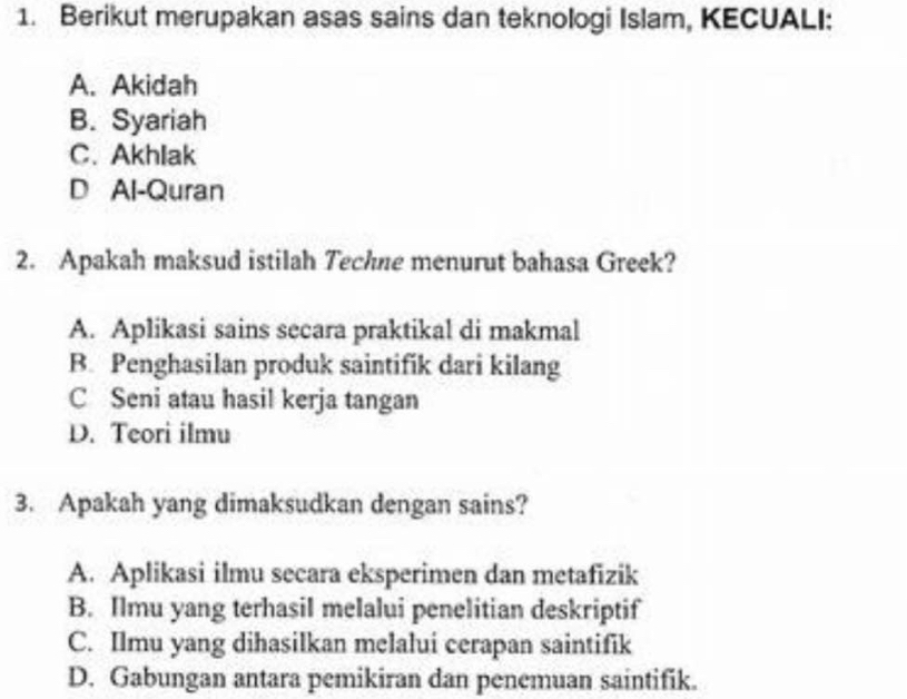 Berikut merupakan asas sains dan teknologi Islam, KECUALI:
A. Akidah
B. Syariah
C. Akhlak
D Al-Quran
2. Apakah maksud istilah Techne menurut bahasa Greek?
A. Aplikasi sains secara praktikal di makmal
B. Penghasilan produk saintifik dari kilang
C Seni atau hasil kerja tangan
D. Teori ilmu
3. Apakah yang dimaksudkan dengan sains?
A. Aplikasi ilmu secara eksperimen dan metafizik
B. Ilmu yang terhasil melalui penelitian deskriptif
C. Ilmu yang dihasilkan melalui cerapan saintifik
D. Gabungan antara pemikiran dan penemuan saintifik.