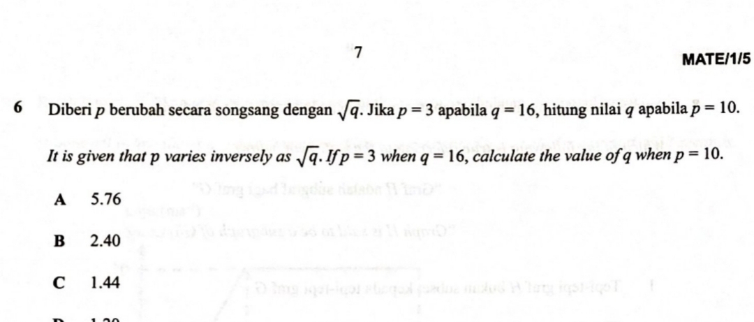 MATE/1/5
6 Diberi p berubah secara songsang dengan sqrt(q) Jika p=3 apabila q=16 , hitung nilai q apabila p=10. 
It is given that p varies inversely as sqrt(q). If p=3 when q=16 , calculate the value of q when p=10.
A 5.76
B 2.40
C 1.44