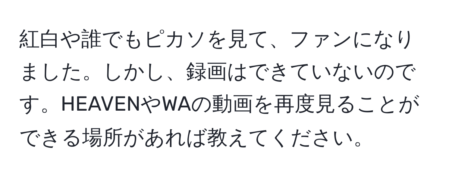 紅白や誰でもピカソを見て、ファンになりました。しかし、録画はできていないのです。HEAVENやWAの動画を再度見ることができる場所があれば教えてください。