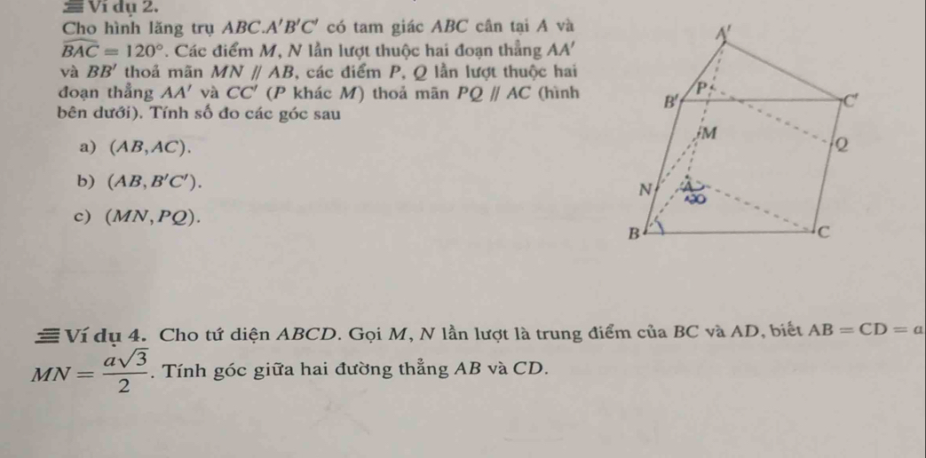 Ví dụ 2. 
Cho hình lăng trụ ABC. A'B'C' có tam giác ABC cân tại A và
widehat BAC=120° *. Các điểm M, N lần lượt thuộc hai đoạn thẳng AA'
V? BB' thoả mãn MNparallel AB , các điểm P, Q lần lượt thuộc hai 
đoạn thẳng AA' và CC' (P khác M) thoả mãn PQparallel AC (hình 
bên dưới). Tính số đo các góc sau 
a) (AB,AC). 
b) (AB,B'C'). 
c) (MN,PQ). 
≡ Ví dụ 4. Cho tứ diện ABCD. Gọi M, N lần lượt là trung điểm của BC và AD, biết AB=CD=a
MN= asqrt(3)/2 . Tính góc giữa hai đường thẳng AB và CD.