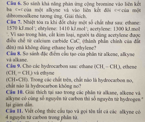 So sánh khả năng phản ứng cộng bromine vào liên kết 
ba c=của một alkyne và vào liên kết đôi C=C của một 
dibromoalkene tương ứng. Giải thích. 
Câu 7. Nhiệt tỏa ra khi đốt cháy một số chất như sau: ethane:
1570 kJ.mol''; ehtylene: 1410 kJ.mol''; acetylene: 1300 kJ.mol 
' Vì sao trong hàn, cắt kim loại, người ta dùng acetylene được 
điều chế từ calcium carbide CaC_2 (thành phần chính của đất 
đèn) mà không dùng ethane hay ethylene? 
Câu 8. So sánh đặc điểm cầu tạo của phân tử alkene, alkyne 
và alkane. 
Câu 9. Cho các hydrocarbon sau: ethane (CH_3-CH_3) , ethene
(CH_2=CH_2) và ethyne
(CH=CH) 9. Trong các chất trên, chất nào là hydrocarbon no, 
chất nào là hydrocarbon không no? 
Câu 10. Giải thích tại sao trong các phân tử alkane, alkene và 
alkyne có cùng số nguyên tử carbon thì số nguyên tử hydrogen ' 
lại giảm dần. 
Câu 11. Viết công thức cấu tạo và gọi tên tất cả các alkyne có 
4 nguyên tử carbon trong phân tử.