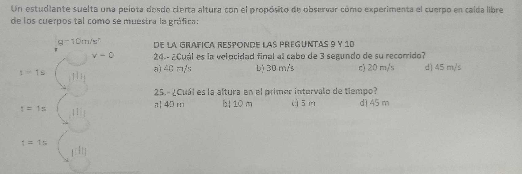 Un estudiante suelta una pelota desde cierta altura con el propósito de observar cómo experimenta el cuerpo en caída libre
de los cuerpos tal como se muestra la gráfica:
|g=10m/s^2
DE LA GRAFICA RESPONDE LAS PREGUNTAS 9 Y 10
v=0 24.- ¿Cuál es la velocidad final al cabo de 3 segundo de su recorrido?
t=1s
a) 40 m/s b) 30 m/s c) 20 m/s d) 45 m/s
25.- ¿Cuál es la altura en el primer intervalo de tiempo?
t=1s
a) 40 m b) 10 m c) 5 m d) 45 m
t=1s