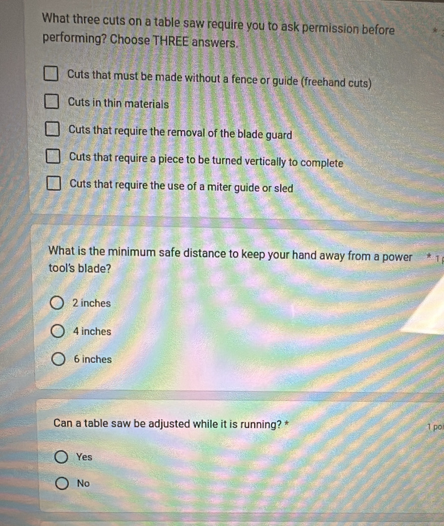 What three cuts on a table saw require you to ask permission before
performing? Choose THREE answers.
Cuts that must be made without a fence or guide (freehand cuts)
Cuts in thin materials
Cuts that require the removal of the blade guard
Cuts that require a piece to be turned vertically to complete
Cuts that require the use of a miter guide or sled
What is the minimum safe distance to keep your hand away from a power * 1
tool's blade?
2 inches
4 inches
6 inches
Can a table saw be adjusted while it is running? * 1 poi
Yes
No