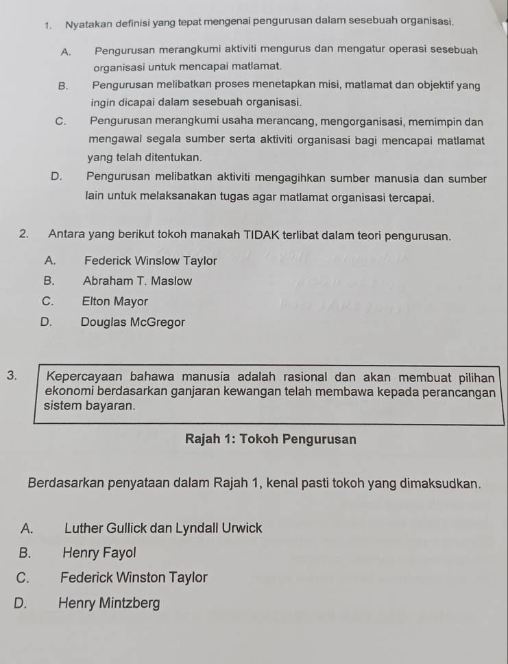 Nyatakan definisi yang tepat mengenai pengurusan dalam sesebuah organisasi.
A. Pengurusan merangkumi aktiviti mengurus dan mengatur operasi sesebuah
organisasi untuk mencapai matlamat.
B. Pengurusan melibatkan proses menetapkan misi, matlamat dan objektif yang
ingin dicapai dalam sesebuah organisasi.
C. Pengurusan merangkumi usaha merancang, mengorganisasi, memimpin dan
mengawal segala sumber serta aktiviti organisasi bagi mencapai matlamat
yang telah ditentukan.
D. Pengurusan melibatkan aktiviti mengagihkan sumber manusia dan sumber
lain untuk melaksanakan tugas agar matlamat organisasi tercapai.
2. Antara yang berikut tokoh manakah TIDAK terlibat dalam teori pengurusan.
A. Federick Winslow Taylor
B. Abraham T. Maslow
C. Elton Mayor
D. Douglas McGregor
3. Kepercayaan bahawa manusia adalah rasional dan akan membuat pilihan
ekonomi berdasarkan ganjaran kewangan telah membawa kepada perancangan
sistem bayaran.
Rajah 1: Tokoh Pengurusan
Berdasarkan penyataan dalam Rajah 1, kenal pasti tokoh yang dimaksudkan.
A. Luther Gullick dan Lyndall Urwick
B. Henry Fayol
C. Federick Winston Taylor
D. Henry Mintzberg