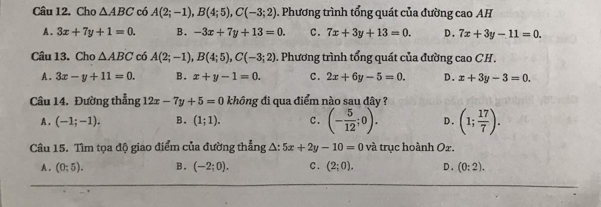 Cho △ ABC có A(2;-1), B(4;5), C(-3;2). Phương trình tổng quát của đường cao AH
A. 3x+7y+1=0. B. -3x+7y+13=0. C. 7x+3y+13=0. D. 7x+3y-11=0. 
Câu 13. Cho △ ABC có A(2;-1), B(4;5), C(-3;2). Phương trình tổng quát của đường cao CH.
A. 3x-y+11=0. B. x+y-1=0. C . 2x+6y-5=0. D. x+3y-3=0. 
Câu 14. Đường thẳng 12x-7y+5=0 không đi qua điểm nào sau đây ?
A . (-1;-1). B. (1;1). C. (- 5/12 ;0). D . (1; 17/7 ). 
Câu 15. Tìm tọa độ giao điểm của đường thẳng A: 5x+2y-10=0 và trục hoành Ox.
A. (0;5). B. (-2;0). C. (2;0). D . (0:2).