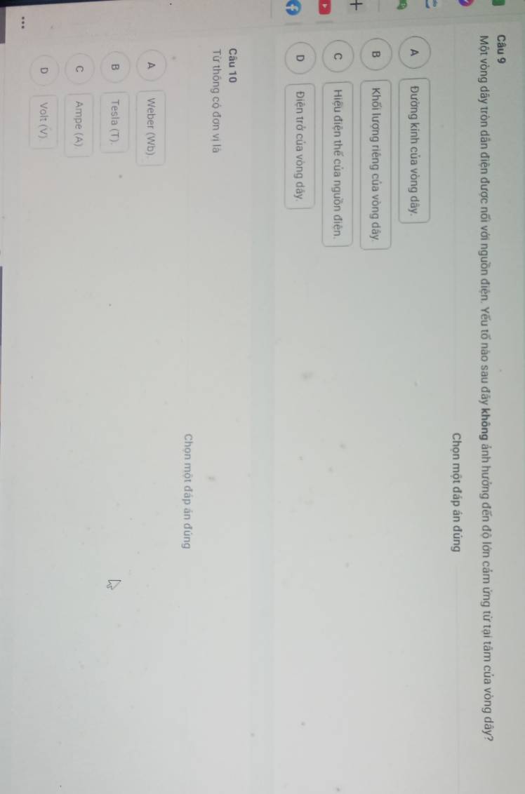Một vòng dây tròn dẫn điện được nối với nguồn điện. Yếu tố nào sau đãy không ảnh hưởng đến độ lớn cảm ứng từ tại tâm của vòng dây?
Chọn một đáp án đủng
A Đường kinh của vòng dây.
B Khối lượng riêng của vòng dây
+
C Hiệu điện thế của nguồn điện.
D Điện trở của vòng dây.
Câu 10
Từ thống có đơn vị là
Chọn một đấp án đúng
A Weber (Wb)
B Tesla (T).
C Ampe (A)
D Volt (V)