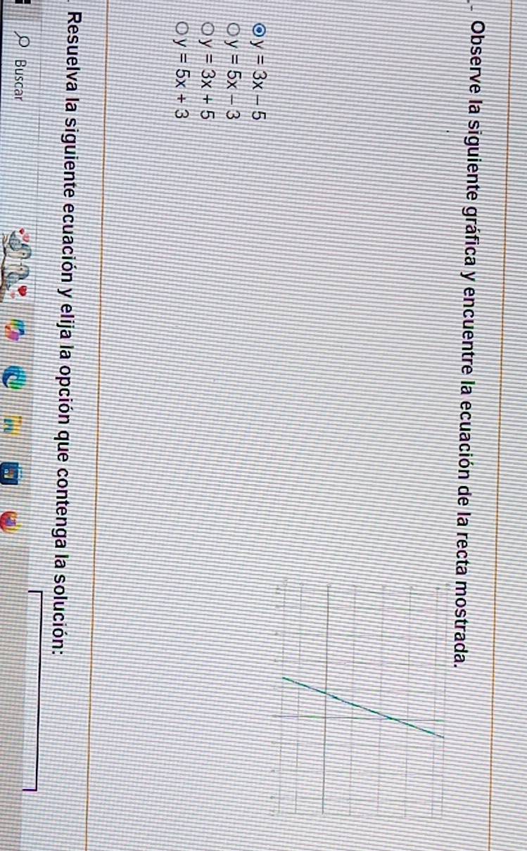 Observe la siguiente gráfica y encuentre la ecuación de la recta mostrada.
y=3x-5
y=5x-3
y=3x+5
y=5x+3
Resuelva la siguiente ecuación y elija la opción que contenga la solución:
Buscar