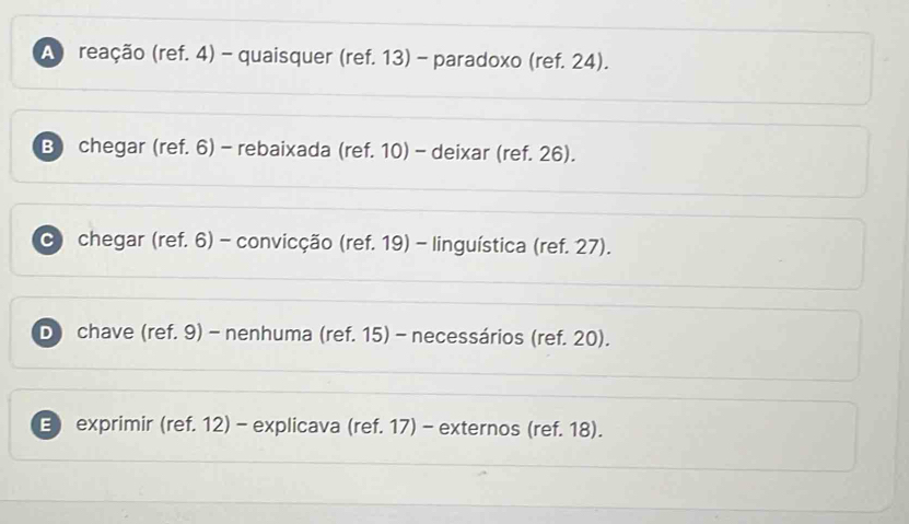 A reação (ref. 4) - quaisquer (ref. 13) - paradoxo (ref. 24).
B) chegar (ref. 6) - rebaixada (ref. 10) - deixar (ref. 26).
C) chegar (ref. 6) - convicção (ref. 19) - linguística (ref. 27).
D) chave (ref. 9) - nenhuma (ref. 15) - necessários (ref. 20).
E) exprimir (ref. 12) - explicava (ref. 17) - externos (ref. 18).