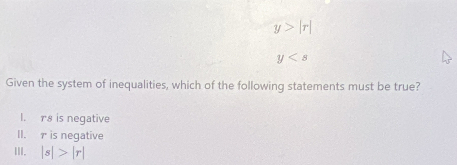 y>|r|
y
Given the system of inequalities, which of the following statements must be true?
I. r8 is negative
II. r is negative
III. |s|>|r|