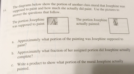 The diagrams below show the portion of another class mural that Josephine was
54. 
supposed to paint and how much she actually did paint. Use the pictures to 
answer the questions that follow. 
The portion Josephine The portion Josephine 
was supposed to paint: 
actually painted: 
a. Approximately what portion of the painting was Josephine supposed to 
paint? 
b. Approximately what fraction of her assigned portion did Josephine actually 
complete? 
c. Write a product to show what portion of the mural Josephine actually 
painted.