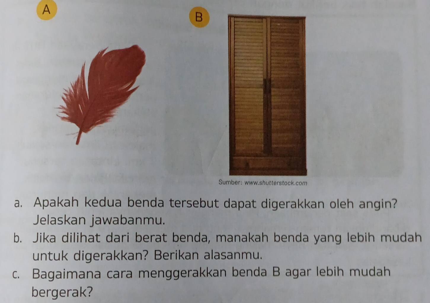 A 
B 
S 
a. Apakah kedua benda tersebut dapat digerakkan oleh angin? 
Jelaskan jawabanmu. 
b. Jika dilihat dari berat benda, manakah benda yang lebih mudah 
untuk digerakkan? Berikan alasanmu. 
c. Bagaimana cara menggerakkan benda B agar lebih mudah 
bergerak?