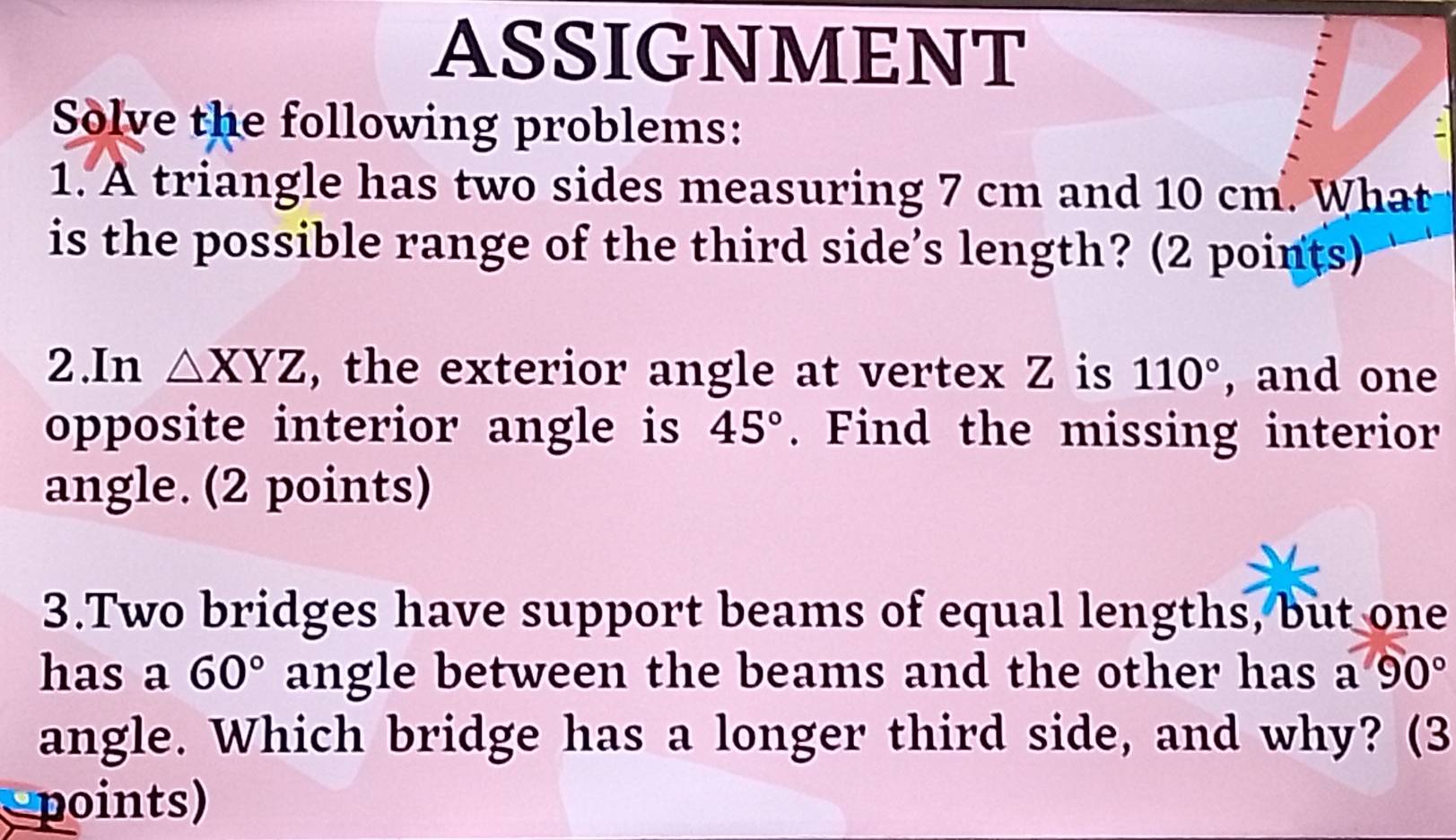 ASSIGNMENT 
Solve the following problems: 
1. A triangle has two sides measuring 7 cm and 10 cm. What 
is the possible range of the third side’s length? (2 points) 
2.In △ XYZ , the exterior angle at vertex Z is 110° , and one 
opposite interior angle is 45°. Find the missing interior 
angle. (2 points) 
3.Two bridges have support beams of equal lengths, but one 
has a 60° angle between the beams and the other has a90°
angle. Which bridge has a longer third side, and why? (3 
points)