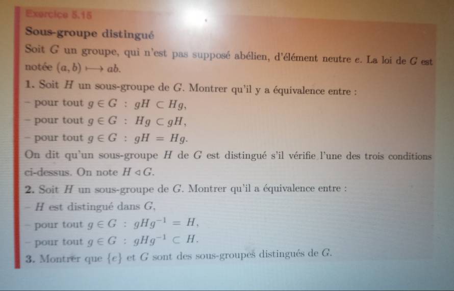 Sous-groupe distingué 
Soit G un groupe, qui n'est pas supposé abélien, d'élément neutre e. La loi de G est 
notée (a,b)to ab. 
1. Soit H un sous-groupe de G. Montrer qu'il y a équivalence entre : 
- pour tout g∈ G:gH⊂ Hg, 
- pour tout g∈ G:Hg⊂ gH, 
- pour tout g∈ G:gH=Hg. 
On dit qu'un sous-groupe H de G est distingué s'il vérifie l'une des trois conditions 
ci-dessus. On note H_4G. 
2. Soit H un sous-groupe de G. Montrer qu'il a équivalence entre : 
- H est distingué dans G, 
- pour tout g∈ G:gHg^(-1)=H, 
- pour tout g∈ G:gHg^(-1)⊂ H. 
3. Montrer que  e et G sont des sous-groupes distingués de G.