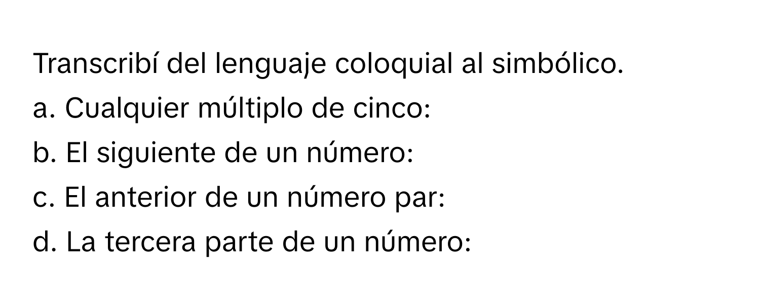 Transcribí del lenguaje coloquial al simbólico.

a. Cualquier múltiplo de cinco:
b. El siguiente de un número:
c. El anterior de un número par:
d. La tercera parte de un número: