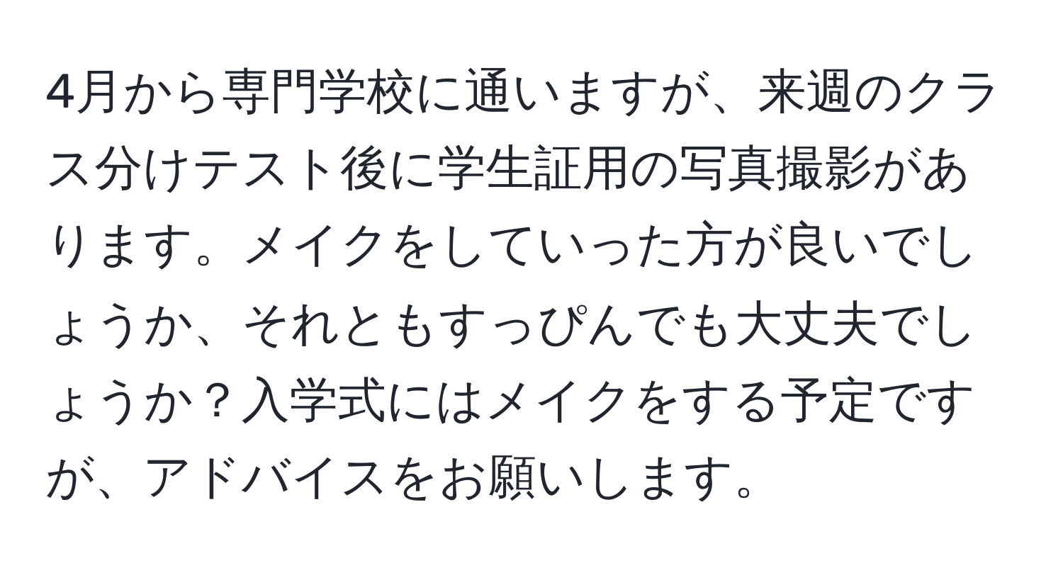 4月から専門学校に通いますが、来週のクラス分けテスト後に学生証用の写真撮影があります。メイクをしていった方が良いでしょうか、それともすっぴんでも大丈夫でしょうか？入学式にはメイクをする予定ですが、アドバイスをお願いします。