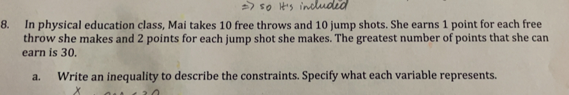 In physical education class, Mai takes 10 free throws and 10 jump shots. She earns 1 point for each free
throw she makes and 2 points for each jump shot she makes. The greatest number of points that she can
earn is 30.
a. Write an inequality to describe the constraints. Specify what each variable represents..