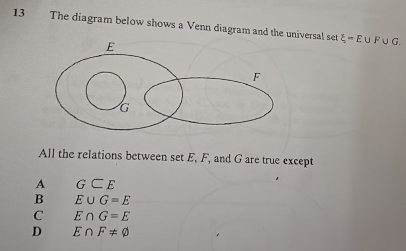 The diagram below shows a Venn diagram and the universal set xi =E∪ F∪ G. 
All the relations between set E, F, and G are true except
A G⊂ E
B E∪ G=E
C E∩ G=E
D E∩ F!= varnothing