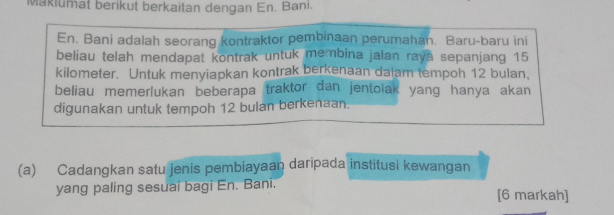 Makiumat berikut berkaitan dengan En. Banı. 
En. Bani adalah seorang kontraktor pembinaan perumahan. Baru-baru ini 
beliau telah mendapat kontrak untuk membina jalan raya sepanjang 15
kilometer. Untuk menyiapkan kontrak berkenaan dalam tempoh 12 bulan, 
beliau memerlukan beberapa traktor dan jentolak yang hanya akan 
digunakan untuk tempoh 12 bulan berkenaan. 
(a) Cadangkan satu jenis pembiayaan daripada institusi kewangan 
yang paling sesuai bagi En. Bani. 
[6 markah]