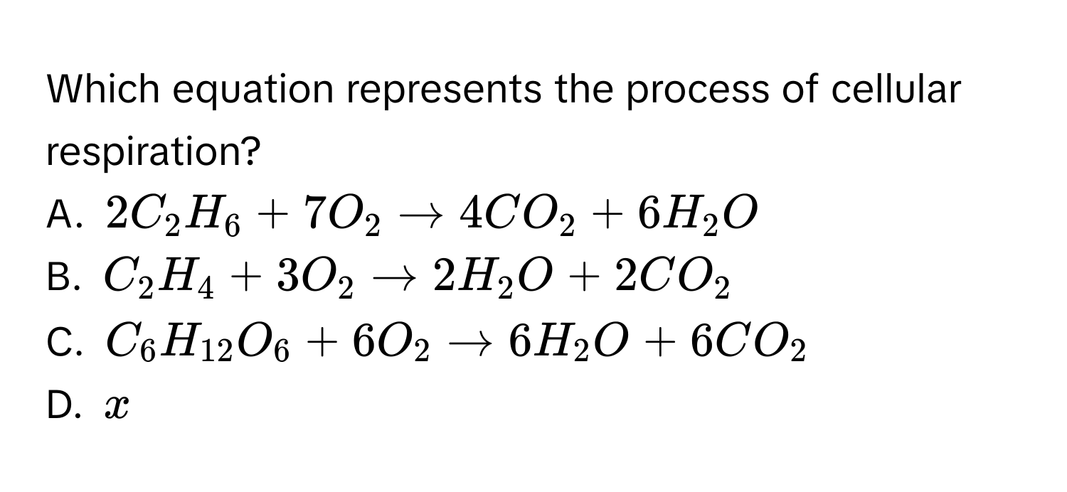 Which equation represents the process of cellular respiration?
A. $2C_2H_6+7O_2to 4CO_2+6H_2O$
B. $C_2H_4+3O_2to 2H_2O+2CO_2$
C. $C_6H_12O_6+6O_2to 6H_2O+6CO_2$
D. $x$