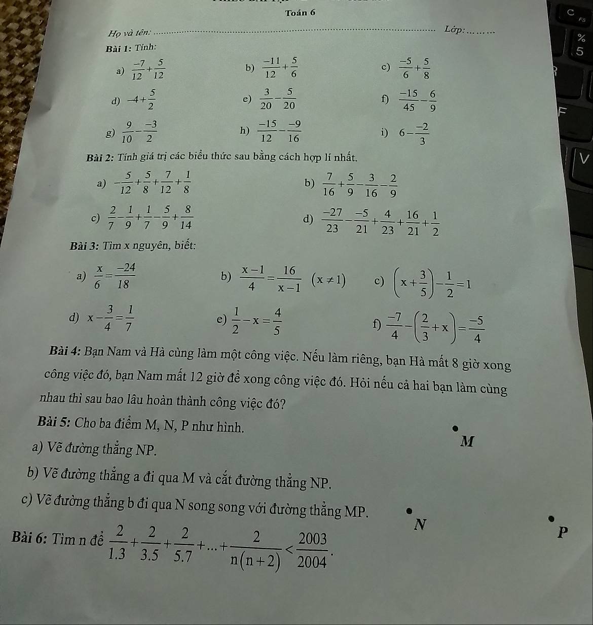 Toán 6
Họ và tên:
_Lớp:_
%
Bài 1: Tính:
5
c)
a)  (-7)/12 + 5/12   (-11)/12 + 5/6   (-5)/6 + 5/8 
b)
d) -4+ 5/2   3/20 - 5/20   (-15)/45 - 6/9 
e)
f)
g)  9/10 - (-3)/2   (-15)/12 - (-9)/16  6- (-2)/3 
h)
i)
Bài 2: Tính giá trị các biểu thức sau bằng cách hợp lí nhất. V
a) - 5/12 + 5/8 + 7/12 + 1/8   7/16 + 5/9 - 3/16 - 2/9 
b)
c)  2/7 - 1/9 + 1/7 - 5/9 + 8/14   (-27)/23 - (-5)/21 + 4/23 + 16/21 + 1/2 
d)
Bài 3: Tìm x nguyên, biết:
a)  x/6 = (-24)/18   (x-1)/4 = 16/x-1 (x!= 1) c) (x+ 3/5 )- 1/2 =1
b)
d) x- 3/4 = 1/7   1/2 -x= 4/5 
e)
f)  (-7)/4 -( 2/3 +x)= (-5)/4 
Bài 4: Bạn Nam và Hà cùng làm một công việc. Nếu làm riêng, bạn Hà mất 8 giờ xong
công việc đó, bạn Nam mất 12 giờ để xong công việc đó. Hỏi nếu cả hai bạn làm cùng
nhau thì sau bao lâu hoàn thành công việc đó?
Bài 5: Cho ba điểm M, N, P như hình.
a) Vẽ đường thắng NP.
M
b) Vẽ đường thẳng a đi qua M và cắt đường thẳng NP.
c) Vẽ đường thẳng b đi qua N song song với đường thẳng MP.
Bài 6: Tìm n đề  2/1.3 + 2/3.5 + 2/5.7 +...+ 2/n(n+2) 
N
P