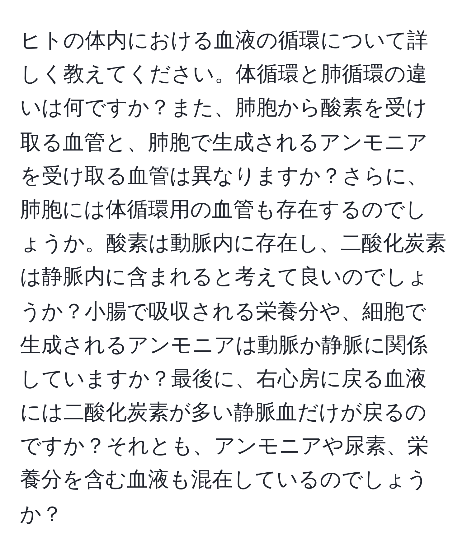 ヒトの体内における血液の循環について詳しく教えてください。体循環と肺循環の違いは何ですか？また、肺胞から酸素を受け取る血管と、肺胞で生成されるアンモニアを受け取る血管は異なりますか？さらに、肺胞には体循環用の血管も存在するのでしょうか。酸素は動脈内に存在し、二酸化炭素は静脈内に含まれると考えて良いのでしょうか？小腸で吸収される栄養分や、細胞で生成されるアンモニアは動脈か静脈に関係していますか？最後に、右心房に戻る血液には二酸化炭素が多い静脈血だけが戻るのですか？それとも、アンモニアや尿素、栄養分を含む血液も混在しているのでしょうか？