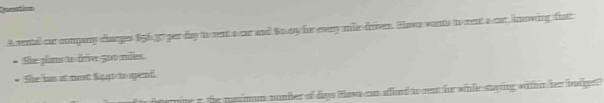 Dmeation 
A rental car company changes 156,37 per day to sent a car and Sn my for evey mile drven. Hava wants to rent a car hnowing fhat 
* She plans to dive 500 mies. 
* She has at mst Sagt tospend 
mne a the me imum nunder of days Hews can afford to rent for while stying withn her butge