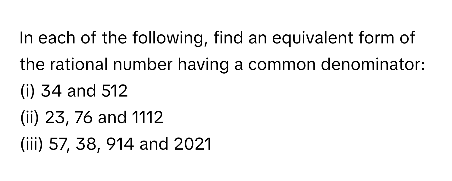 In each of the following, find an equivalent form of the rational number having a common denominator:
(i) 34 and 512
(ii) 23, 76 and 1112
(iii) 57, 38, 914 and 2021