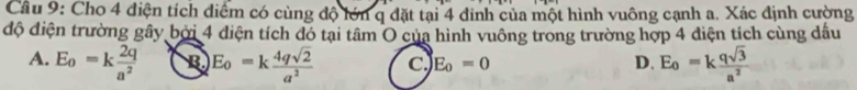 Cho 4 điện tích diểm có cùng độ lớn q đặt tại 4 đinh của một hình vuông cạnh a. Xác định cường
độ điện trường gây bởi 4 diện tích đó tại tâm O của hình vuông trong trường hợp 4 điện tích cùng dầu
A. E_0=k 2q/a^2  B E_0=k 4qsqrt(2)/a^2  C E_o=0 D. E_0=k qsqrt(3)/a^2 