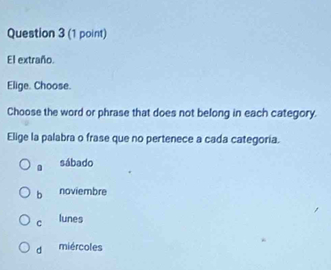 El extraño.
Elige. Choose.
Choose the word or phrase that does not belong in each category.
Elige la palabra o frase que no pertenece a cada categoria.
sábado
b noviembre
c lunes
d miércoles