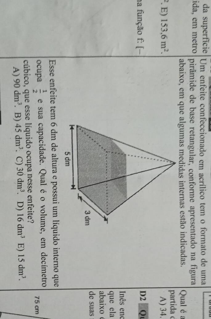 da superfície Um enfeite confeccionado em acrílico tem o formato de uma
lida, em metro pirâmide de base retangular, conforme apresentado na figura
abaixo, em que algumas medidas internas estão indicadas. Qual é a
partida c
. E) 153,6m^2. A) 34.
na função f: [−D2 Qu
Inês enc
que ela
abaixo
de suas
Esse enfeite tem 6 dm de altura e possui um líquido interno que
ocupa  1/2  e sua capacidade. Qual é o volume, em decímetro
75 cm
cúbico, que esse líquido ocupa nesse enfeite?
A) 90dm^3. B) 45dm^3. C) 30dm^3 D) 16dm^3 E) 15dm^3.