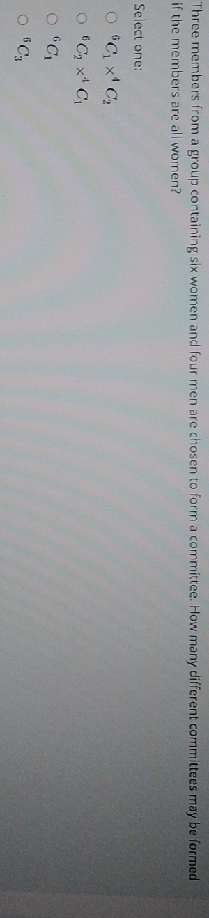 Three members from a group containing six women and four men are chosen to form a committee. How many different committees may be formed
if the members are all women?
Select one:
^6C_1*^4C_2^(6C_2)*^4C_1^(6C_1)
6 C_3