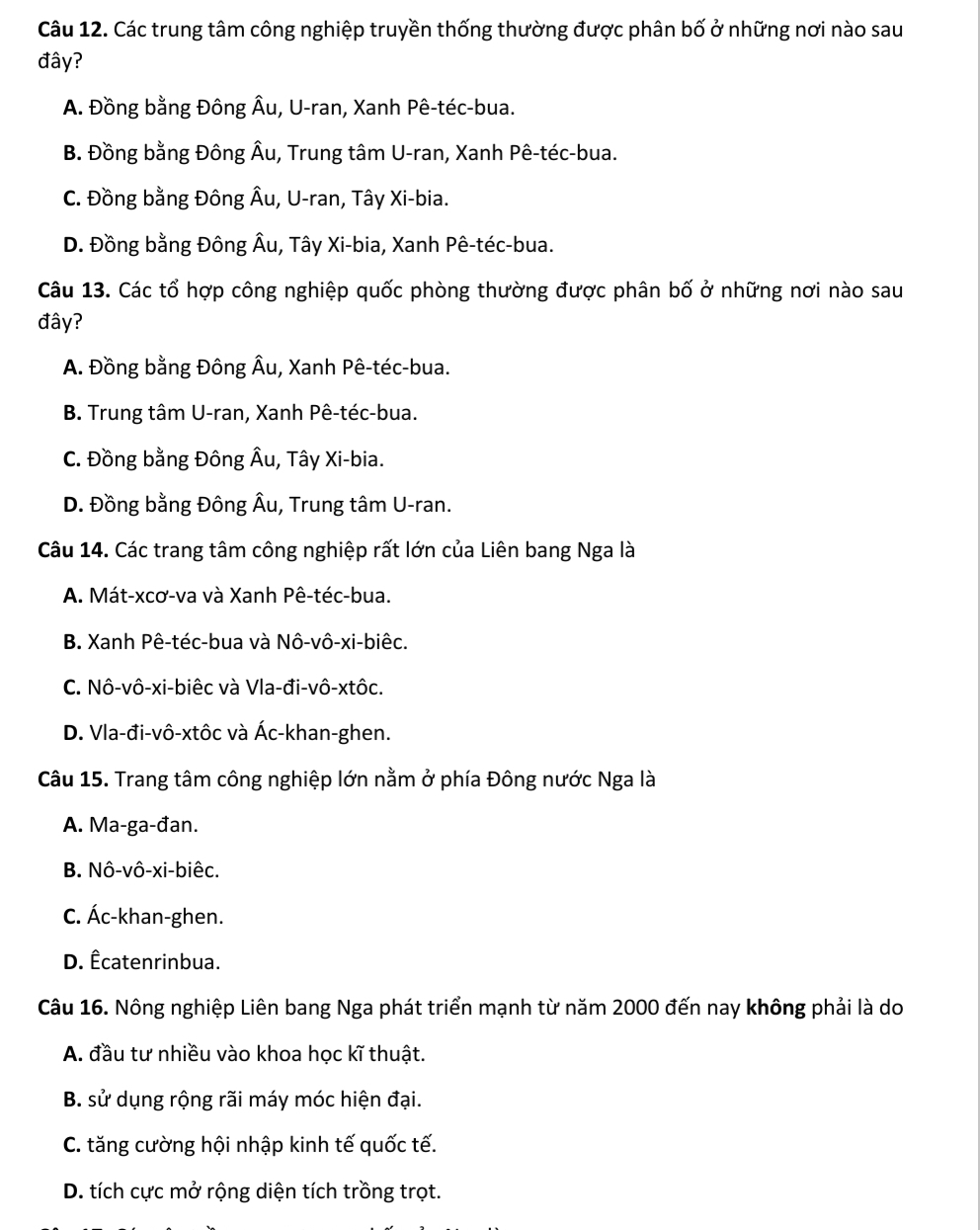 Các trung tâm công nghiệp truyền thống thường được phân bố ở những nơi nào sau
đây?
A. Đồng bằng Đông Âu, U-ran, Xanh Pê-téc-bua.
B. Đồng bằng Đông Âu, Trung tâm U-ran, Xanh Pê-téc-bua.
C. Đồng bằng Đông Âu, U-ran, Tây Xi-bia.
D. Đồng bằng Đông Âu, Tây Xi-bia, Xanh Pê-téc-bua.
Câu 13. Các tổ hợp công nghiệp quốc phòng thường được phân bố ở những nơi nào sau
đây?
A. Đồng bằng Đông Âu, Xanh Pê-téc-bua.
B. Trung tâm U-ran, Xanh Pê-téc-bua.
C. Đồng bằng Đông Âu, Tây Xi-bia.
D. Đồng bằng Đông Âu, Trung tâm U-ran.
Câu 14. Các trang tâm công nghiệp rất lớn của Liên bang Nga là
A. Mát-xcơ-va và Xanh Pê-téc-bua.
B. Xanh Pê-téc-bua và Nô-vô-xi-biêc.
C. Nô-vô-xi-biêc và Vla-đi-vô-xtôc.
D. Vla-đi-vô-xtôc và Ác-khan-ghen.
Câu 15. Trang tâm công nghiệp lớn nằm ở phía Đông nước Nga là
A. Ma-ga-đan.
B. Nô-vô-xi-biêc.
C. Ác-khan-ghen.
D. Êcatenrinbua.
Câu 16. Nông nghiệp Liên bang Nga phát triển mạnh từ năm 2000 đến nay không phải là do
A. đầu tư nhiều vào khoa học kĩ thuật.
B. sử dụng rộng rãi máy móc hiện đại.
C. tăng cường hội nhập kinh tế quốc tế.
D. tích cực mở rộng diện tích trồng trọt.