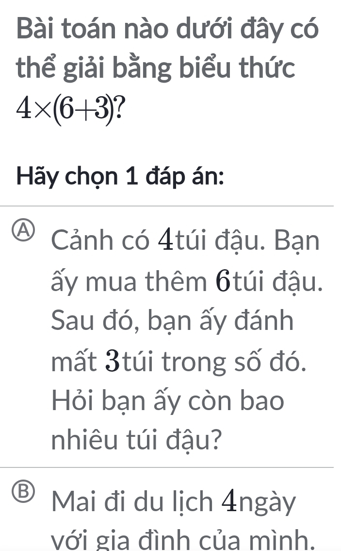 Bài toán nào dưới đây có
thể giải bằng biểu thức
4* (6+3) (
Hy chọn 1 đáp án:
A Cảnh có 4túi đậu. Bạn
ấy mua thêm 6túi đậu.
Sau đó, bạn ấy đánh
mất 3túi trong số đó.
Hỏi bạn ấy còn bao
nhiêu túi đậu?
D Mai đi du lịch 4ngày
với gia đình của mình.