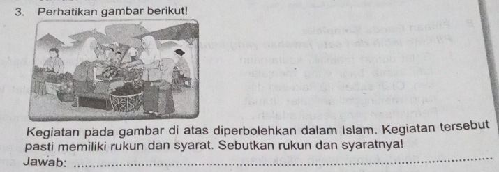 Perhatikan gambar berikut! 
Kegiatan pada gambar di atas diperbolehkan dalam Islam. Kegiatan tersebut 
_ 
pasti memiliki rukun dan syarat. Sebutkan rukun dan syaratnya! 
Jawab: