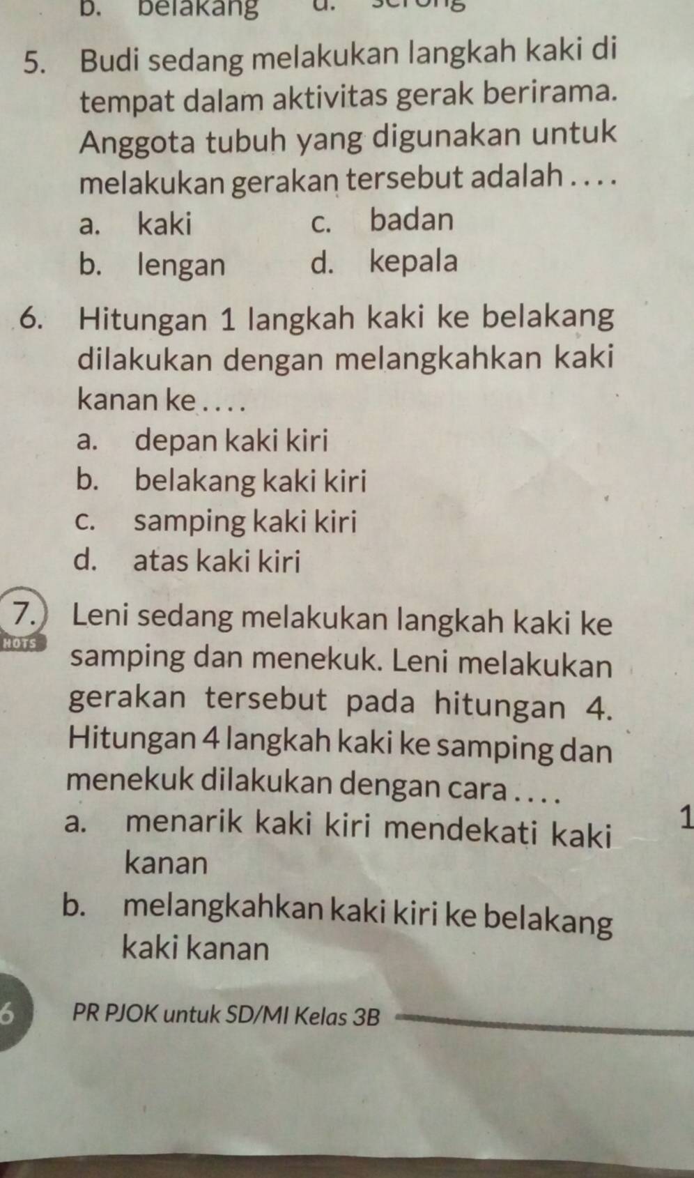 belakang a
5. Budi sedang melakukan langkah kaki di
tempat dalam aktivitas gerak berirama.
Anggota tubuh yang digunakan untuk
melakukan gerakan tersebut adalah . . . .
a. kaki c. badan
b. lengan d. kepala
6. Hitungan 1 langkah kaki ke belakang
dilakukan dengan melangkahkan kaki
kanan ke . . . .
a. depan kaki kiri
b. belakang kaki kiri
c. samping kaki kiri
d. atas kaki kiri
7. Leni sedang melakukan langkah kaki ke
HOTS samping dan menekuk. Leni melakukan
gerakan tersebut pada hitungan 4.
Hitungan 4 langkah kaki ke samping dan
menekuk dilakukan dengan cara . . . .
a. menarik kaki kiri mendekati kaki
1
kanan
b. melangkahkan kaki kiri ke belakang
kaki kanan
6 PR PJOK untuk SD/MI Kelas 3B