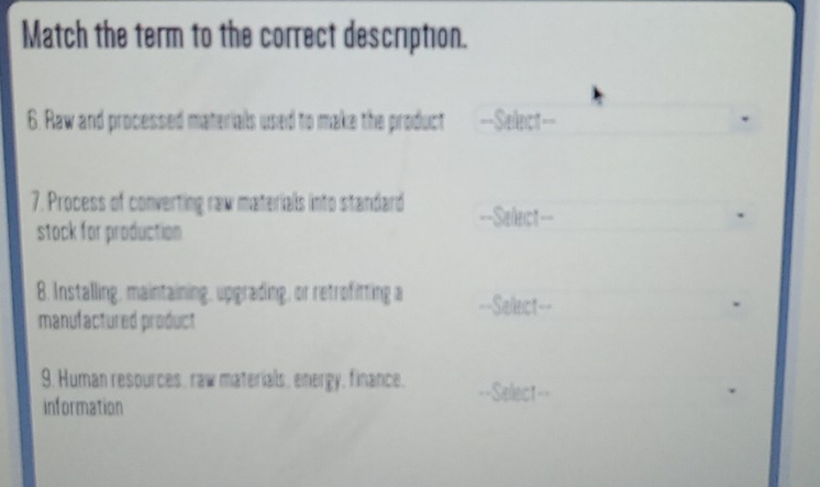 Match the term to the correct description. 
6. Raw and processed materials used to make the product ==Sellect=== 
7. Process of converting raw materials into standard ==Select== 
stock for production 
8. Installing, maintaining, upgrading, or retrofitting a ==Sellect== 
manufactured product 
9. Human resources, raw materials, energy, finance. =Select== 
information