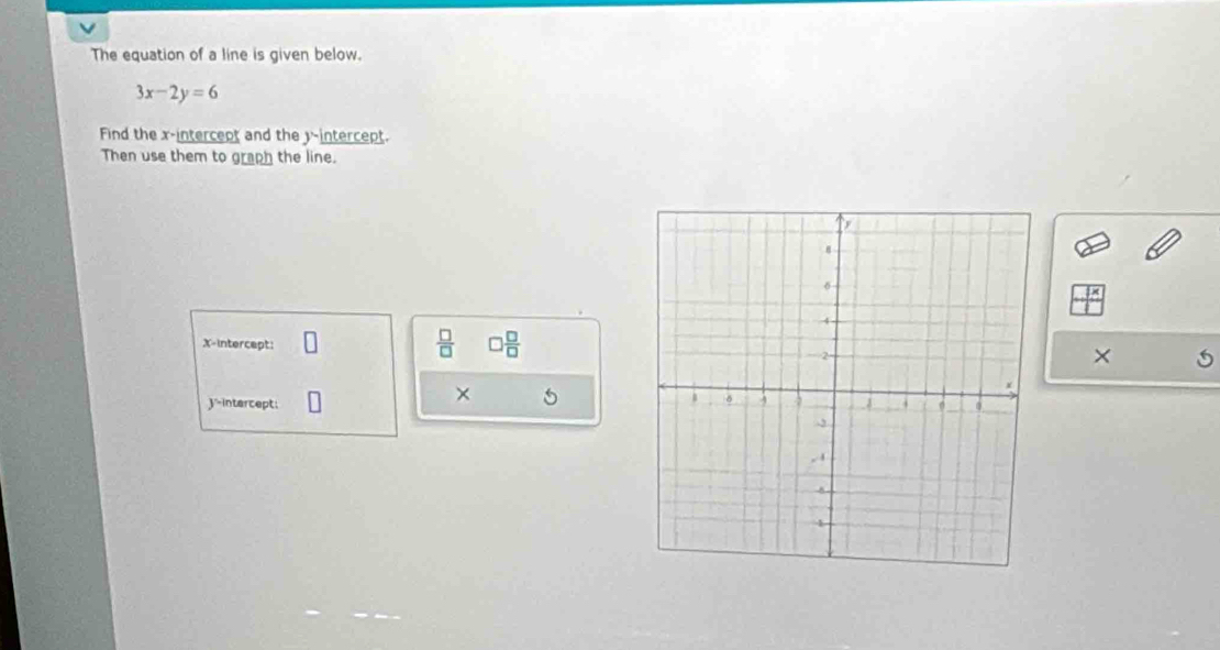 The equation of a line is given below.
3x-2y=6
Find the x-intercept and the y-intercept. 
Then use them to graph the line. 
X-intercept:
 □ /□   □  □ /□   
× 
× 5 
'-intercept: