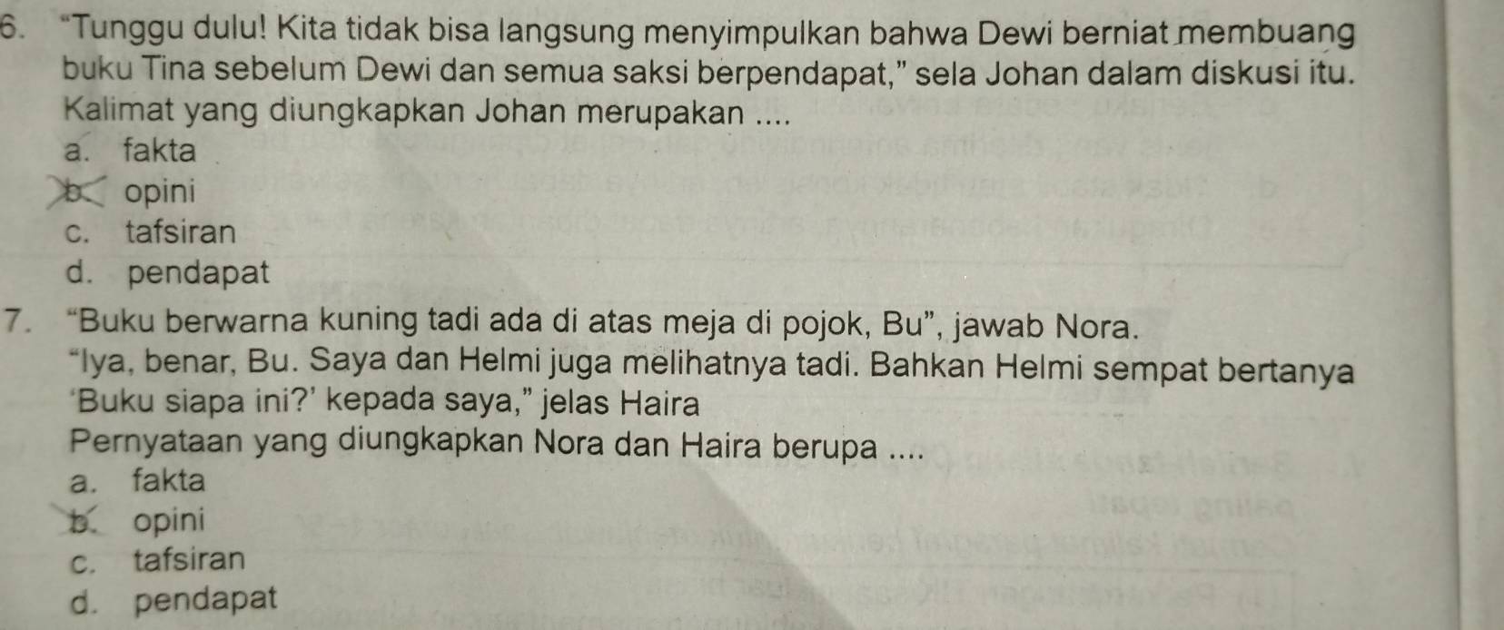 “Tunggu dulu! Kita tidak bisa langsung menyimpulkan bahwa Dewi berniat membuang
buku Tina sebelum Dewi dan semua saksi berpendapat,” sela Johan dalam diskusi itu.
Kalimat yang diungkapkan Johan merupakan ....
a. fakta
b opini
c. tafsiran
d. pendapat
7. “Buku berwarna kuning tadi ada di atas meja di pojok, Bu”, jawab Nora.
“Iya, benar, Bu. Saya dan Helmi juga melihatnya tadi. Bahkan Helmi sempat bertanya
‘Buku siapa ini?’ kepada saya,” jelas Haira
Pernyataan yang diungkapkan Nora dan Haira berupa ....
a. fakta
b opini
c. tafsiran
d. pendapat