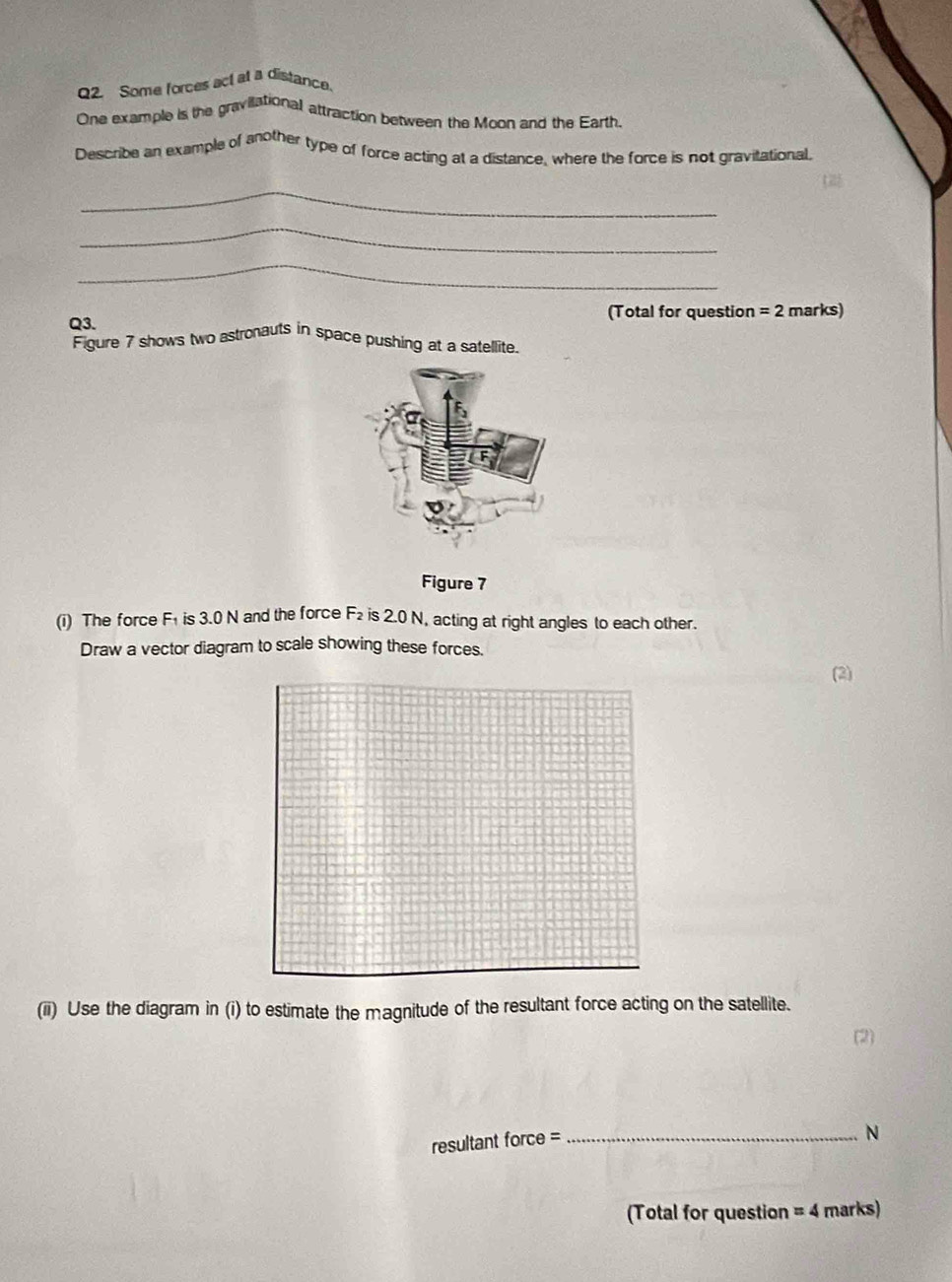 Some forces act at a distance. 
One example is the gravillational attraction between the Moon and the Earth. 
Describe an example of another type of force acting at a distance, where the force is not gravitational. 
_ 
_ 
_ 
(Total for question =2 marks) 
Q3. 
Figure 7 shows two astronauts in space pushing at a satellite. 
Figure 7
F_2
(i) The force F is 3.0 N and the force is 2.0 N, acting at right angles to each other. 
Draw a vector diagram to scale showing these forces. 
(2) 
(ii) Use the diagram in (i) to estimate the magnitude of the resultant force acting on the satellite. 
resultant force =_
N
(Total for question =4 marks)